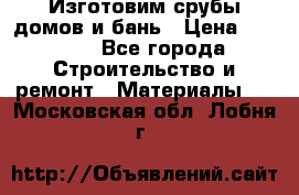  Изготовим срубы домов и бань › Цена ­ 1 000 - Все города Строительство и ремонт » Материалы   . Московская обл.,Лобня г.